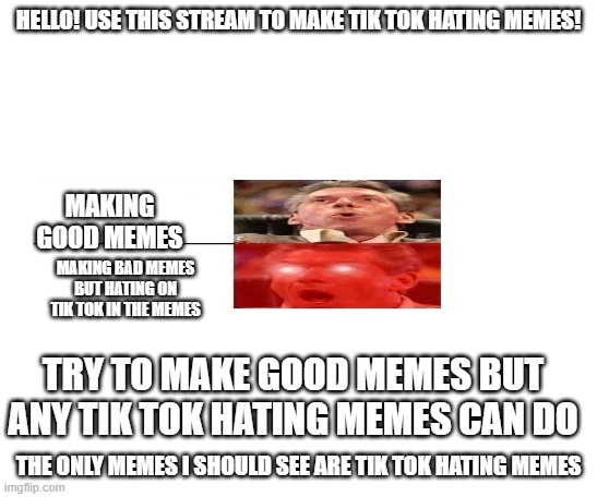 introduction to the stream | HELLO! USE THIS STREAM TO MAKE TIK TOK HATING MEMES! MAKING GOOD MEMES; MAKING BAD MEMES BUT HATING ON TIK TOK IN THE MEMES; TRY TO MAKE GOOD MEMES BUT ANY TIK TOK HATING MEMES CAN DO; THE ONLY MEMES I SHOULD SEE ARE TIK TOK HATING MEMES | image tagged in welcome | made w/ Imgflip meme maker