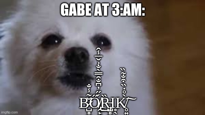 B̷̺̻̫̥͖̬̜͚̌͂̾̐͘Ő̸̢̭̙͚̗̠̞̹̳͇͍̳̭̻́̋̓͆̐̑̿̀̐͐̌̅̾̂͜Ȑ̵̡̺̻̺̭͍͖̬̭̺̲͙̖ͅK̸̥͍̀̊̇̏͒̐̃̏͠ | GABE AT 3:AM:; B̷̺̻̫̥͖̬̜͚̌͂̾̐͘Ő̸̢̭̙͚̗̠̞̹̳͇͍̳̭̻́̋̓͆̐̑̿̀̐͐̌̅̾̂͜Ȑ̵̡̺̻̺̭͍͖̬̭̺̲Ι͙̖K̸̥͍̀̊̇̏͒̐̃̏͠ | image tagged in gabe the dog | made w/ Imgflip meme maker