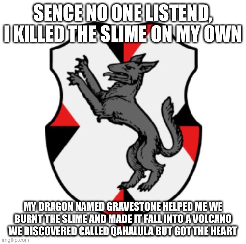 We did it | SENCE NO ONE LISTEND, I KILLED THE SLIME ON MY OWN; MY DRAGON NAMED GRAVESTONE HELPED ME WE BURNT THE SLIME AND MADE IT FALL INTO A VOLCANO WE DISCOVERED CALLED QAHALULA BUT GOT THE HEART | image tagged in cronnian crest | made w/ Imgflip meme maker
