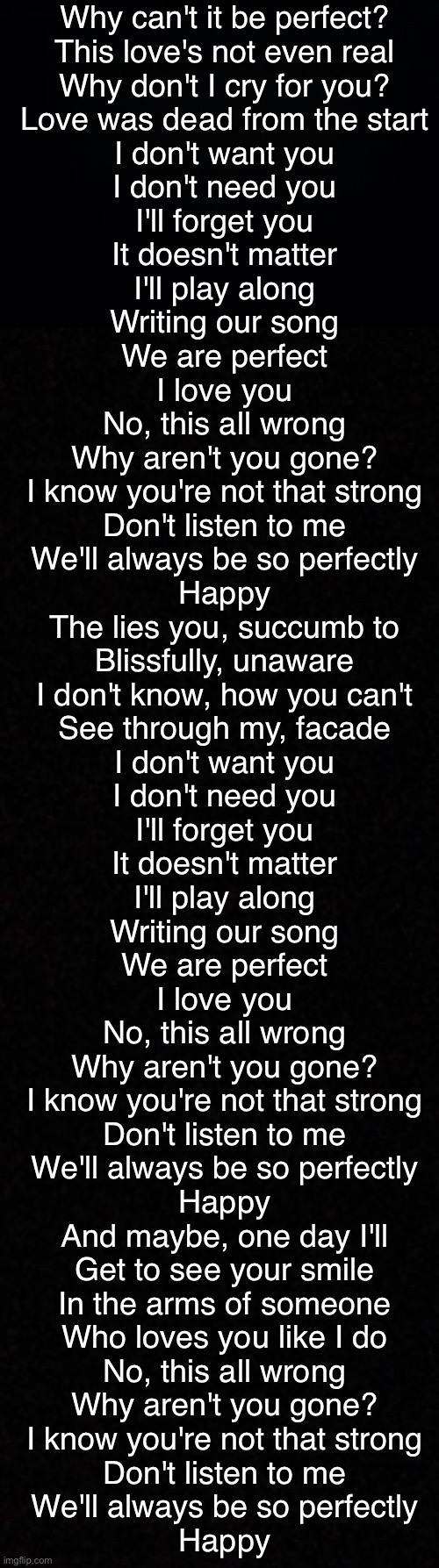 Why can't it be perfect?
This love's not even real
Why don't I cry for you?
Love was dead from the start

I don't want you
I don't need you
I'll forget you
It doesn't matter

I'll play along
Writing our song
We are perfect
I love you

No, this all wrong
Why aren't you gone?
I know you're not that strong
Don't listen to me
We'll always be so perfectly
Happy

The lies you, succumb to
Blissfully, unaware
I don't know, how you can't
See through my, facade

I don't want you
I don't need you
I'll forget you
It doesn't matter

I'll play along
Writing our song
We are perfect
I love you

No, this all wrong
Why aren't you gone?
I know you're not that strong
Don't listen to me
We'll always be so perfectly
Happy

And maybe, one day I'll
Get to see your smile
In the arms of someone
Who loves you like I do

No, this all wrong
Why aren't you gone?
I know you're not that strong
Don't listen to me
We'll always be so perfectly
Happy | image tagged in black background,blank | made w/ Imgflip meme maker