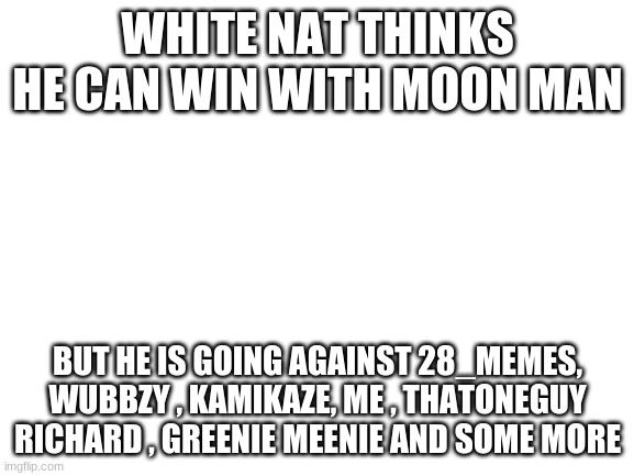 Blank White Template | WHITE NAT THINKS HE CAN WIN WITH MOON MAN; BUT HE IS GOING AGAINST 28_MEMES, WUBBZY , KAMIKAZE, ME , THATONEGUY RICHARD , GREENIE MEENIE AND SOME MORE | image tagged in blank white template | made w/ Imgflip meme maker