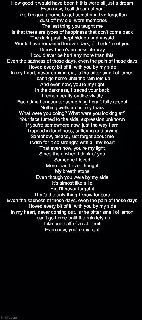Black background | How good it would have been if this were all just a dream
Even now, I still dream of you
Like I'm going home to get something I've forgotten
I dust off my old, worn memories

The last thing you taught me
Is that there are types of happiness that don't come back
The dark past I kept hidden and unsaid
Would have remained forever dark, if I hadn't met you

I know there's no possible way
I could ever be hurt any more than this

Even the sadness of those days, even the pain of those days
I loved every bit of it, with you by my side
In my heart, never coming out, is the bitter smell of lemon
I can't go home until the rain lets up
And even now, you're my light

In the darkness, I traced your back
I remember its outline vividly
Each time I encounter something I can't fully accept
Nothing wells up but my tears

What were you doing? What were you looking at?
Your face turned to the side, expression unknown

If you're somewhere now, just the way I am
Trapped in loneliness, suffering and crying
Somehow, please, just forget about me
I wish for it so strongly, with all my heart
That even now, you're my light

Since then, when I think of you
Someone I loved
More than I ever thought
My breath stops
Even though you were by my side
It's almost like a lie
But I'll never forget it
That's the only thing I know for sure

Even the sadness of those days, even the pain of those days
I loved every bit of it, with you by my side
In my heart, never coming out, is the bitter smell of lemon
I can't go home until the rain lets up
Like one half of a split fruit
Even now, you're my light | image tagged in black background | made w/ Imgflip meme maker