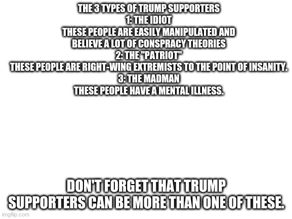 know your trump supporters: | THE 3 TYPES OF TRUMP SUPPORTERS
1: THE IDIOT
THESE PEOPLE ARE EASILY MANIPULATED AND BELIEVE A LOT OF CONSPRACY THEORIES
2: THE "PATRIOT"
THESE PEOPLE ARE RIGHT-WING EXTREMISTS TO THE POINT OF INSANITY.
3: THE MADMAN
THESE PEOPLE HAVE A MENTAL ILLNESS. DON'T FORGET THAT TRUMP SUPPORTERS CAN BE MORE THAN ONE OF THESE. | image tagged in blank white template,trump,donald trump,trump supporter,stupid,madness | made w/ Imgflip meme maker