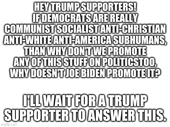 answer responsibly, trump supporters. Just want an answer. | HEY TRUMP SUPPORTERS!
IF DEMOCRATS ARE REALLY
COMMUNIST SOCIALIST ANTI-CHRISTIAN ANTI-WHITE ANTI-AMERICA SUBHUMANS, THAN WHY DON'T WE PROMOTE ANY OF THIS STUFF ON POLITICSTOO, WHY DOESN'T JOE BIDEN PROMOTE IT? I'LL WAIT FOR A TRUMP SUPPORTER TO ANSWER THIS. | image tagged in blank white template,trump,donald trump,voter fraud,democrats,liberals | made w/ Imgflip meme maker