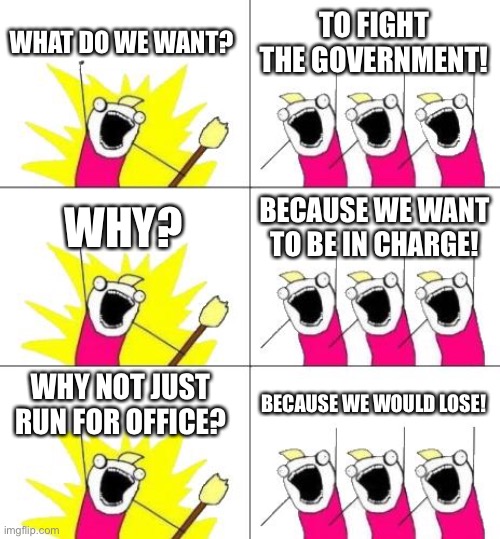 When violence is easier than actually having a cohesive coherent message that the majority embrace, you get what we have today | WHAT DO WE WANT? TO FIGHT THE GOVERNMENT! WHY? BECAUSE WE WANT TO BE IN CHARGE! WHY NOT JUST RUN FOR OFFICE? BECAUSE WE WOULD LOSE! | image tagged in memes,what do we want 3 | made w/ Imgflip meme maker