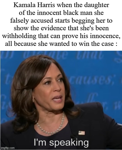 Kamala Harris I'm speaking | Kamala Harris when the daughter of the innocent black man she falsely accused starts begging her to show the evidence that she's been withholding that can prove his innocence, all because she wanted to win the case : | image tagged in kamala harris i'm speaking | made w/ Imgflip meme maker