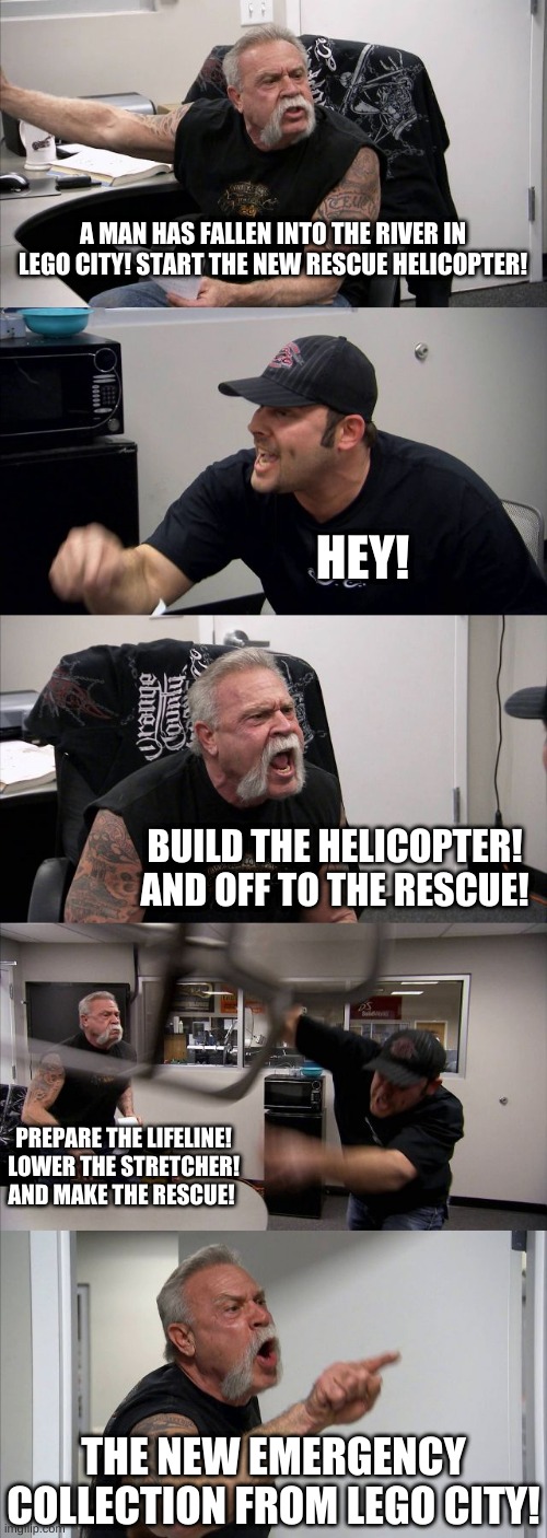 make any argument funny with this |  A MAN HAS FALLEN INTO THE RIVER IN LEGO CITY! START THE NEW RESCUE HELICOPTER! HEY! BUILD THE HELICOPTER! AND OFF TO THE RESCUE! PREPARE THE LIFELINE! LOWER THE STRETCHER! AND MAKE THE RESCUE! THE NEW EMERGENCY COLLECTION FROM LEGO CITY! | image tagged in memes,funny,lego city,american chopper argument,argument | made w/ Imgflip meme maker