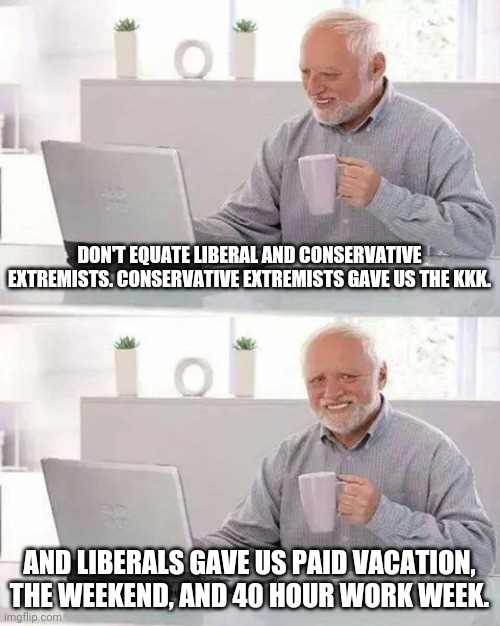 Hide the Pain Harold Meme | DON'T EQUATE LIBERAL AND CONSERVATIVE EXTREMISTS. CONSERVATIVE EXTREMISTS GAVE US THE KKK. AND LIBERALS GAVE US PAID VACATION, THE WEEKEND, AND 40 HOUR WORK WEEK. | image tagged in memes,hide the pain harold | made w/ Imgflip meme maker
