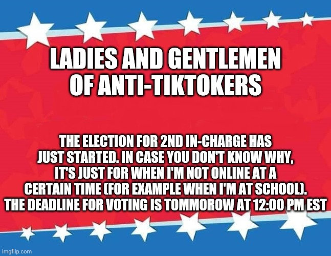 https://strawpoll.com/6asv7xbzd | LADIES AND GENTLEMEN OF ANTI-TIKTOKERS; THE ELECTION FOR 2ND IN-CHARGE HAS JUST STARTED. IN CASE YOU DON'T KNOW WHY, IT'S JUST FOR WHEN I'M NOT ONLINE AT A CERTAIN TIME (FOR EXAMPLE WHEN I'M AT SCHOOL). THE DEADLINE FOR VOTING IS TOMMOROW AT 12:00 PM EST | image tagged in campaign sign | made w/ Imgflip meme maker