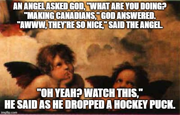 god and canadians | AN ANGEL ASKED GOD, "WHAT ARE YOU DOING?
"MAKING CANADIANS," GOD ANSWERED.
"AWWW, THEY'RE SO NICE," SAID THE ANGEL. "OH YEAH? WATCH THIS,"
HE SAID AS HE DROPPED A HOCKEY PUCK. | image tagged in bored rapahel angels | made w/ Imgflip meme maker