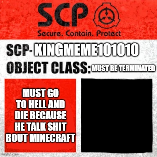 SCP Label Template: Keter | MUST BE TERMINATED KINGMEME101010 MUST GO TO HELL AND DIE BECAUSE HE TALK SHIT BOUT MINECRAFT | image tagged in scp label template keter | made w/ Imgflip meme maker