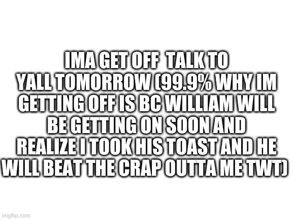 Blank White Template | IMA GET OFF  TALK TO YALL TOMORROW (99.9% WHY IM GETTING OFF IS BC WILLIAM WILL BE GETTING ON SOON AND REALIZE I TOOK HIS TOAST AND HE WILL BEAT THE CRAP OUTTA ME TWT) | image tagged in blank white template | made w/ Imgflip meme maker