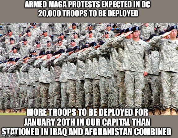 Our American future? | ARMED MAGA PROTESTS EXPECTED IN DC 
20,000 TROOPS TO BE DEPLOYED; MORE TROOPS TO BE DEPLOYED FOR JANUARY 20TH IN OUR CAPITAL THAN STATIONED IN IRAQ AND AFGHANISTAN COMBINED | image tagged in donald trump,joe biden,maga,guard,soldiers,terrorism | made w/ Imgflip meme maker