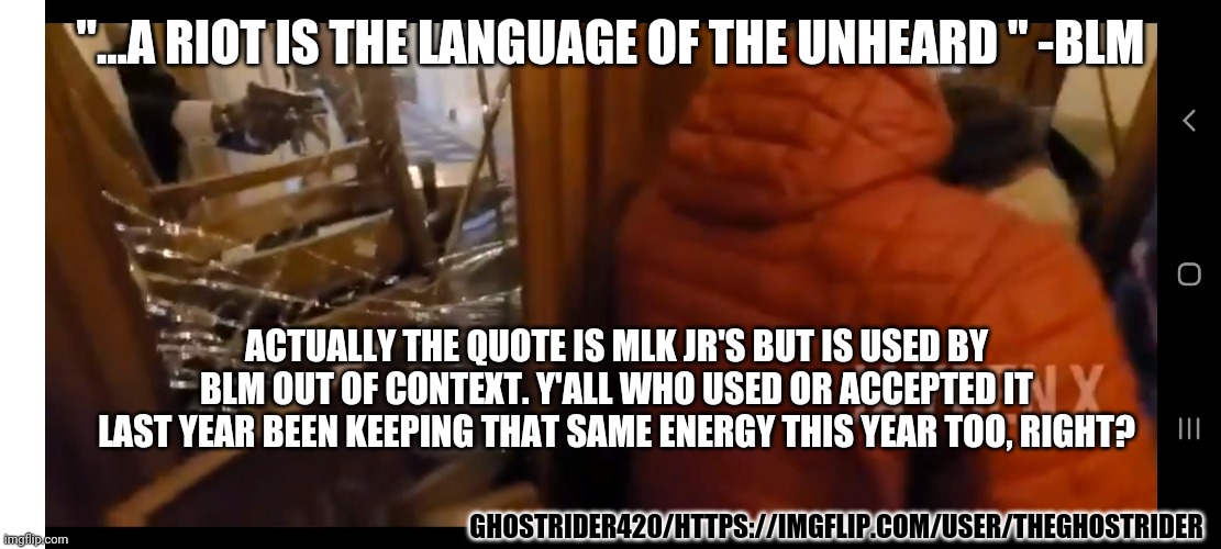 2 wrongs... | "...A RIOT IS THE LANGUAGE OF THE UNHEARD " -BLM; ACTUALLY THE QUOTE IS MLK JR'S BUT IS USED BY BLM OUT OF CONTEXT. Y'ALL WHO USED OR ACCEPTED IT LAST YEAR BEEN KEEPING THAT SAME ENERGY THIS YEAR TOO, RIGHT? GHOSTRIDER420/HTTPS://IMGFLIP.COM/USER/THEGHOSTRIDER | image tagged in politics,blm,protesters,capitol hill,same,hypocrisy | made w/ Imgflip meme maker