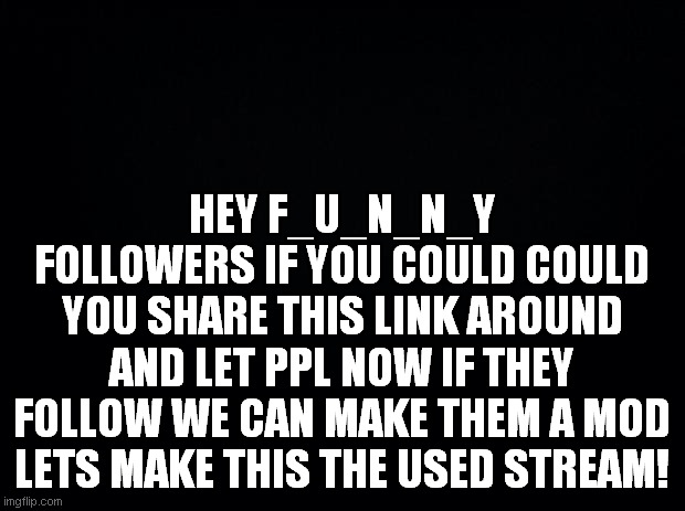 Black background | HEY F_U_N_N_Y FOLLOWERS IF YOU COULD COULD YOU SHARE THIS LINK AROUND AND LET PPL NOW IF THEY FOLLOW WE CAN MAKE THEM A MOD LETS MAKE THIS THE USED STREAM! | image tagged in black background | made w/ Imgflip meme maker