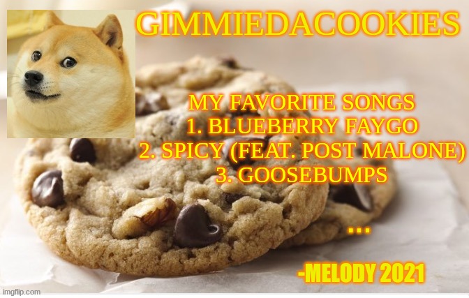 Y e s (one more follower to handwriting reveal) | MY FAVORITE SONGS
1. BLUEBERRY FAYGO
2. SPICY (FEAT. POST MALONE)
3. GOOSEBUMPS | image tagged in cookie | made w/ Imgflip meme maker