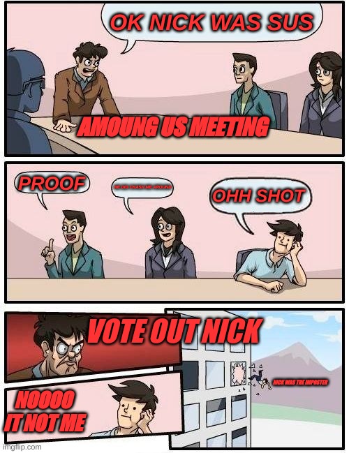 Boardroom Meeting Suggestion | OK NICK WAS SUS; AMOUNG US MEETING; PROOF; HE DID CHASH ME AROUND; OHH SHOT; VOTE OUT NICK; NICK WAS THE IMPOSTER; NOOOO IT NOT ME | image tagged in memes,boardroom meeting suggestion | made w/ Imgflip meme maker