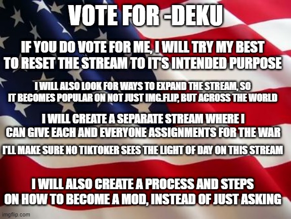 vote -deku as second in command | VOTE FOR -DEKU; IF YOU DO VOTE FOR ME, I WILL TRY MY BEST TO RESET THE STREAM TO IT'S INTENDED PURPOSE; I WILL ALSO LOOK FOR WAYS TO EXPAND THE STREAM, SO IT BECOMES POPULAR ON NOT JUST IMG.FLIP, BUT ACROSS THE WORLD; I WILL CREATE A SEPARATE STREAM WHERE I CAN GIVE EACH AND EVERYONE ASSIGNMENTS FOR THE WAR; I'LL MAKE SURE NO TIKTOKER SEES THE LIGHT OF DAY ON THIS STREAM; I WILL ALSO CREATE A PROCESS AND STEPS ON HOW TO BECOME A MOD, INSTEAD OF JUST ASKING | image tagged in american flag | made w/ Imgflip meme maker