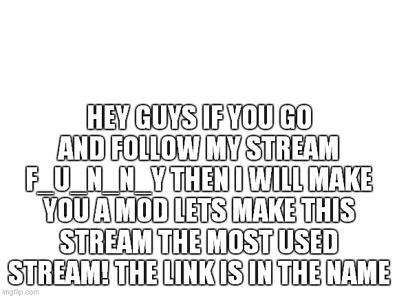 https://imgflip.com/m/f_u_n_n_y | HEY GUYS IF YOU GO AND FOLLOW MY STREAM F_U_N_N_Y THEN I WILL MAKE YOU A MOD LETS MAKE THIS STREAM THE MOST USED STREAM! THE LINK IS IN THE NAME | image tagged in blank white template | made w/ Imgflip meme maker