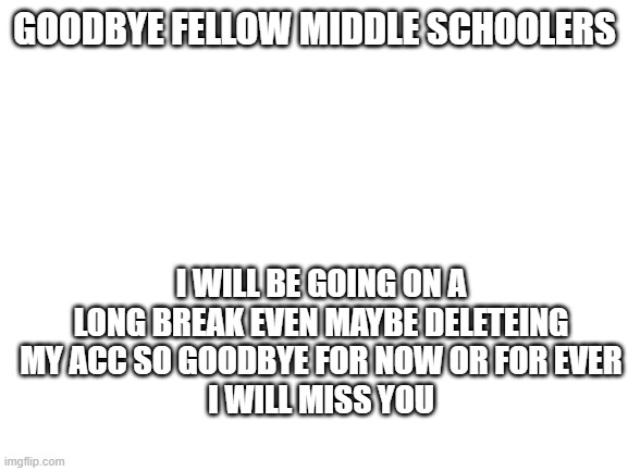 ILY all | GOODBYE FELLOW MIDDLE SCHOOLERS; I WILL BE GOING ON A LONG BREAK EVEN MAYBE DELETEING MY ACC SO GOODBYE FOR NOW OR FOR EVER
I WILL MISS YOU | image tagged in goodbye,to,yall | made w/ Imgflip meme maker