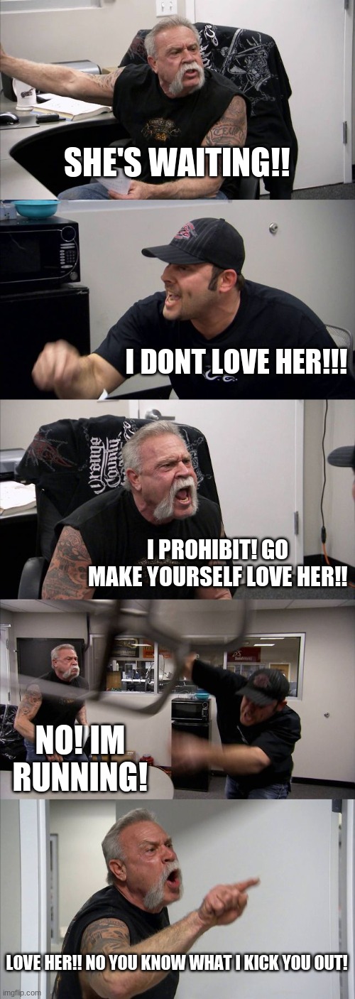 American Chopper Argument | SHE'S WAITING!! I DONT LOVE HER!!! I PROHIBIT! GO MAKE YOURSELF LOVE HER!! NO! IM RUNNING! LOVE HER!! NO YOU KNOW WHAT I KICK YOU OUT! | image tagged in memes,american chopper argument | made w/ Imgflip meme maker