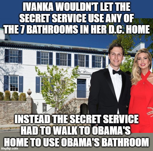 Snobby Ivanka | IVANKA WOULDN'T LET THE SECRET SERVICE USE ANY OF THE 7 BATHROOMS IN HER D.C. HOME; INSTEAD THE SECRET SERVICE
HAD TO WALK TO OBAMA'S 
HOME TO USE OBAMA'S BATHROOM | image tagged in ivanka trump,rich bitch,secret service,snobby | made w/ Imgflip meme maker