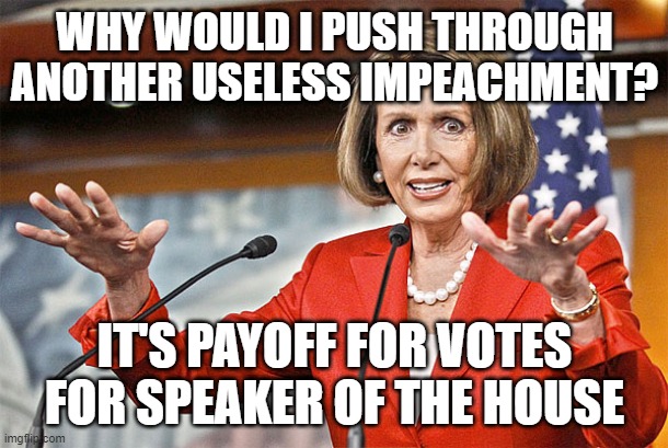 Nancy Pelosi is crazy | WHY WOULD I PUSH THROUGH ANOTHER USELESS IMPEACHMENT? IT'S PAYOFF FOR VOTES FOR SPEAKER OF THE HOUSE | image tagged in nancy pelosi is crazy | made w/ Imgflip meme maker
