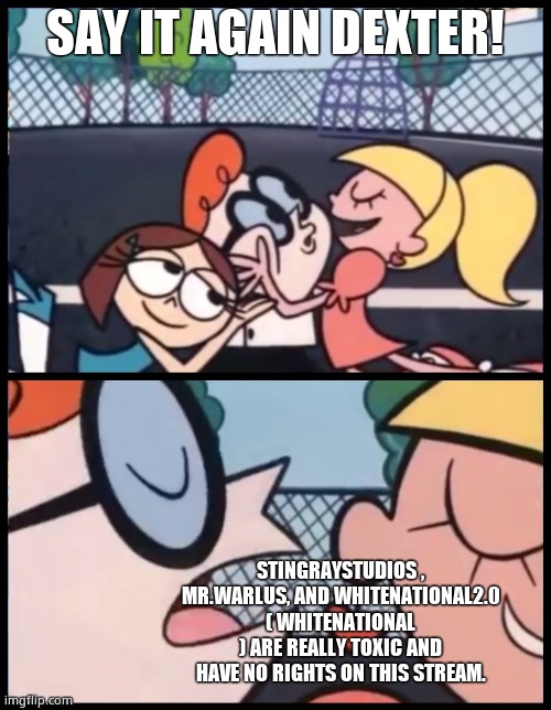 Like, seriously | SAY IT AGAIN DEXTER! STINGRAYSTUDIOS , MR.WARLUS, AND WHITENATIONAL2.0 ( WHITENATIONAL ) ARE REALLY TOXIC AND HAVE NO RIGHTS ON THIS STREAM. | image tagged in memes,say it again dexter | made w/ Imgflip meme maker