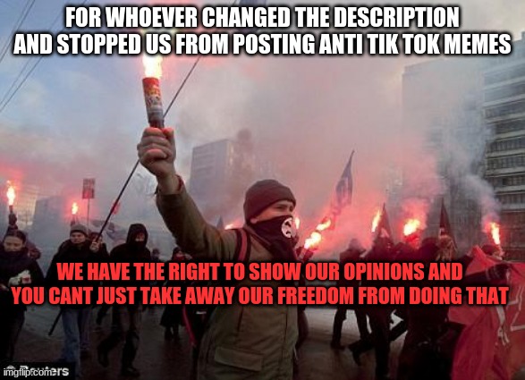 idk | FOR WHOEVER CHANGED THE DESCRIPTION AND STOPPED US FROM POSTING ANTI TIK TOK MEMES; WE HAVE THE RIGHT TO SHOW OUR OPINIONS AND YOU CANT JUST TAKE AWAY OUR FREEDOM FROM DOING THAT | image tagged in protest | made w/ Imgflip meme maker
