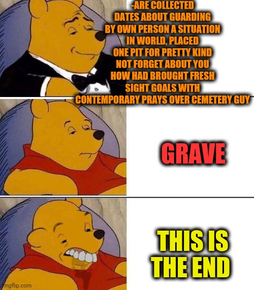 -My friend is await. | -ARE COLLECTED DATES ABOUT GUARDING BY OWN PERSON A SITUATION IN WORLD, PLACED ONE PIT FOR PRETTY KIND NOT FORGET ABOUT YOU HOW HAD BROUGHT FRESH SIGHT GOALS WITH CONTEMPORARY PRAYS OVER CEMETERY GUY; GRAVE; THIS IS THE END | image tagged in tuxedo on top winnie the pooh 3 panel,graveyard,pit,end of the world,startrek,cute animals | made w/ Imgflip meme maker