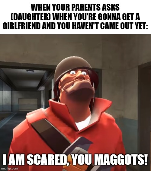 Here's a little joke to lighten things up a bit | WHEN YOUR PARENTS ASKS (DAUGHTER) WHEN YOU'RE GONNA GET A GIRLFRIEND AND YOU HAVEN'T CAME OUT YET:; I AM SCARED, YOU MAGGOTS! | image tagged in i am scared you maggots,lesbian,parents,coming out,lgbt | made w/ Imgflip meme maker