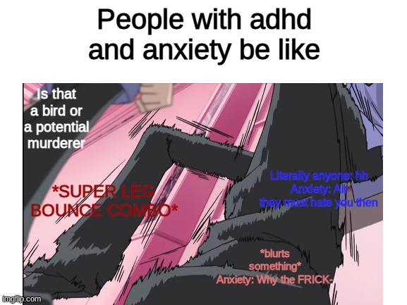Cri | People with adhd and anxiety be like; Is that a bird or a potential murderer; Literally anyone: hh
Anxiety: Ah they must hate you then; *SUPER LEG BOUNCE COMBO*; *blurts something*
Anxiety: Why the FRICK- | image tagged in adhd,anxiety,meme,ahhhhh,help,mood | made w/ Imgflip meme maker