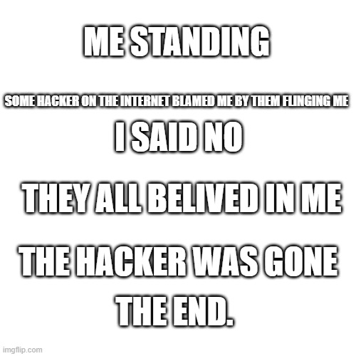 Blank Transparent Square Meme | ME STANDING; SOME HACKER ON THE INTERNET BLAMED ME BY THEM FLINGING ME; I SAID NO; THEY ALL BELIVED IN ME; THE HACKER WAS GONE; THE END. | image tagged in memes,blank transparent square,true story | made w/ Imgflip meme maker