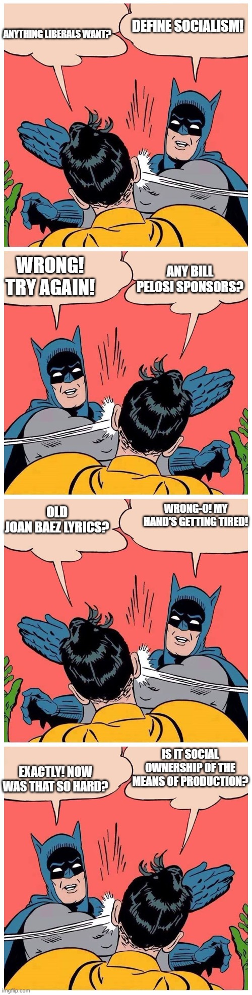 Batman slaps robin again and again | ANYTHING LIBERALS WANT? DEFINE SOCIALISM! WRONG! TRY AGAIN! ANY BILL PELOSI SPONSORS? OLD JOAN BAEZ LYRICS? WRONG-O! MY HAND'S GETTING TIRED! IS IT SOCIAL OWNERSHIP OF THE MEANS OF PRODUCTION? EXACTLY! NOW WAS THAT SO HARD? | image tagged in batman slaps robin again and again | made w/ Imgflip meme maker