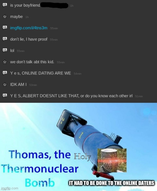 It had to... | IT HAD TO BE DONE TO THE ONLINE DATERS | image tagged in thomas the holy thermonuclear bomb | made w/ Imgflip meme maker