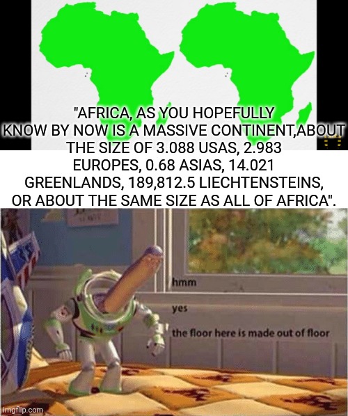 hmm yes the floor here is made out of floor | "AFRICA, AS YOU HOPEFULLY KNOW BY NOW IS A MASSIVE CONTINENT,ABOUT THE SIZE OF 3.088 USAS, 2.983 EUROPES, 0.68 ASIAS, 14.021 GREENLANDS, 189,812.5 LIECHTENSTEINS, OR ABOUT THE SAME SIZE AS ALL OF AFRICA". | image tagged in hmm yes the floor here is made out of floor | made w/ Imgflip meme maker