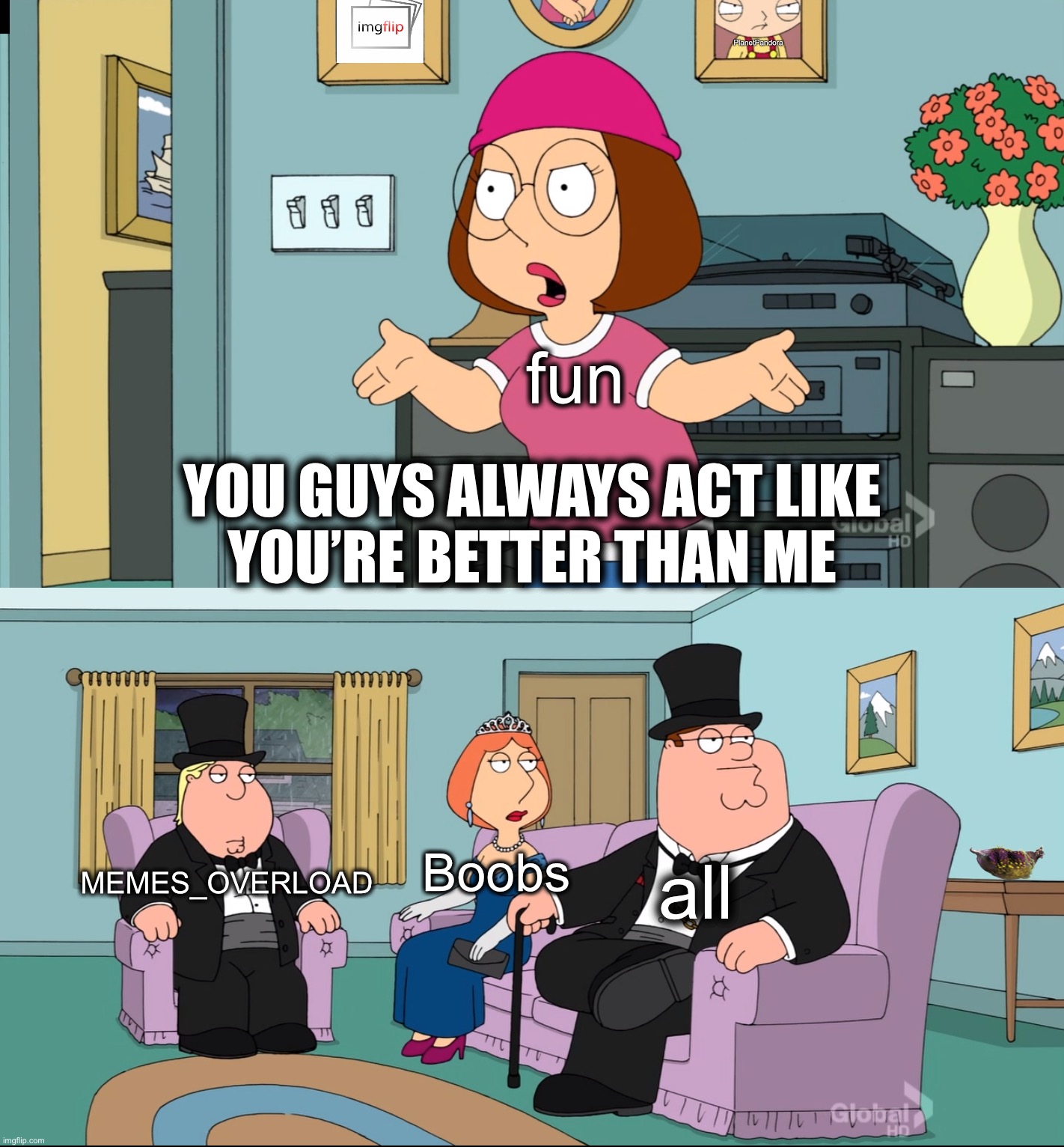 Meg Family Guy Better than me | PlanetPandora; fun; YOU GUYS ALWAYS ACT LIKE
YOU’RE BETTER THAN ME; Boobs; MEMES_OVERLOAD; all | image tagged in meg family guy better than me,meanwhile on imgflip,funny,memes,making memes,funny memes | made w/ Imgflip meme maker