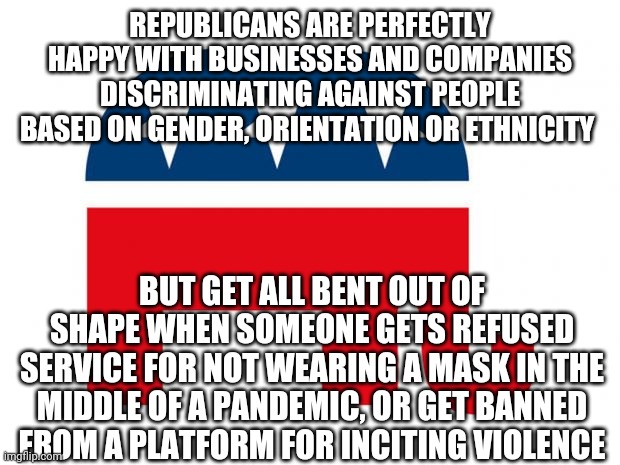 tl;dr Republicans care about the right to refuse service until they are the ones refused service. | REPUBLICANS ARE PERFECTLY HAPPY WITH BUSINESSES AND COMPANIES DISCRIMINATING AGAINST PEOPLE BASED ON GENDER, ORIENTATION OR ETHNICITY; BUT GET ALL BENT OUT OF SHAPE WHEN SOMEONE GETS REFUSED SERVICE FOR NOT WEARING A MASK IN THE MIDDLE OF A PANDEMIC, OR GET BANNED FROM A PLATFORM FOR INCITING VIOLENCE | image tagged in republican | made w/ Imgflip meme maker