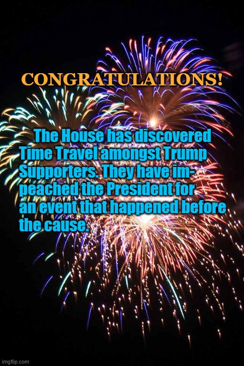fireworks | CONGRATULATIONS! The House has discovered


Time Travel amongst Trump
Supporters. They have im-

peached the President for
an event that happened before
the cause. | image tagged in fireworks,political | made w/ Imgflip meme maker
