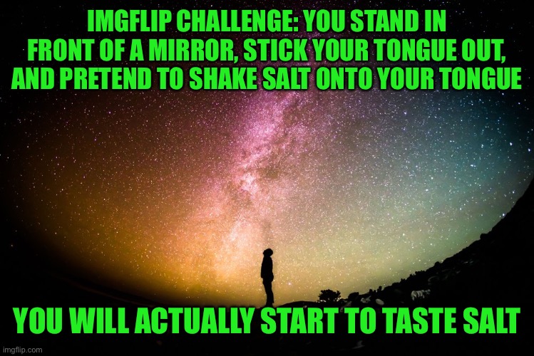 Guys I’m telling you this works, do it | IMGFLIP CHALLENGE: YOU STAND IN FRONT OF A MIRROR, STICK YOUR TONGUE OUT, AND PRETEND TO SHAKE SALT ONTO YOUR TONGUE; YOU WILL ACTUALLY START TO TASTE SALT | image tagged in belief controls our reality | made w/ Imgflip meme maker