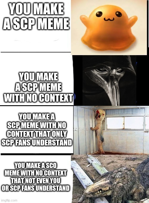 scp meme | YOU MAKE A SCP MEME; YOU MAKE A SCP MEME WITH NO CONTEXT; YOU MAKE A SCP MEME WITH NO CONTEXT THAT ONLY SCP FANS UNDERSTAND; YOU MAKE A SCO MEME WITH NO CONTEXT THAT NOT EVEN YOU OR SCP FANS UNDERSTAND | image tagged in expanding brain scp,scp,no context | made w/ Imgflip meme maker