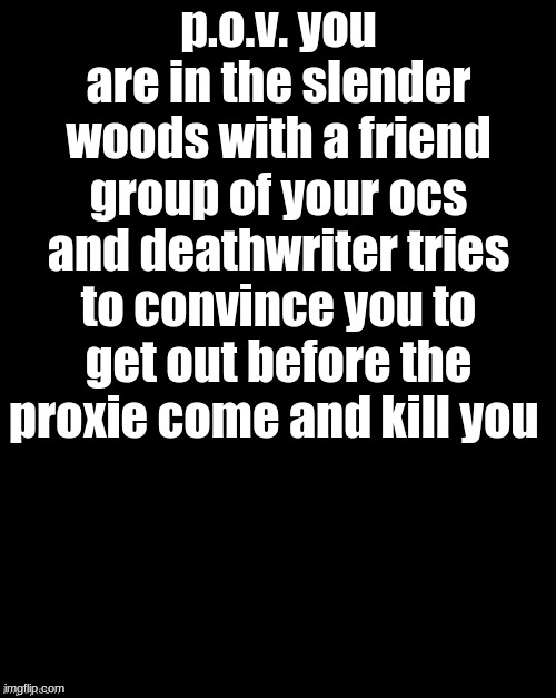 p.o.v | p.o.v. you are in the slender woods with a friend group of your ocs and deathwriter tries to convince you to get out before the proxie come and kill you | image tagged in brian's black background | made w/ Imgflip meme maker