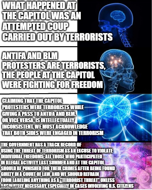 GALAXY BRAIN | WHAT HAPPENED AT THE CAPITOL WAS AN ATTEMPTED COUP CARRIED OUT BY TERRORISTS; ANTIFA AND BLM PROTESTERS ARE TERRORISTS, THE PEOPLE AT THE CAPITOL WERE FIGHTING FOR FREEDOM; CLAIMING THAT THE CAPITOL PROTESTERS WERE TERRORISTS WHILE GIVING A PASS TO ANTIFA AND BLM, OR VICE VERSA, IS INTELLECTUALLY INCONSISTENT. WE MUST ACKNOWLEDGE THAT BOTH SIDES WERE ENGAGED IN TERRORISM; THE GOVERNMENT HAS A TRACK RECORD OF USING THE THREAT OF TERRORISM AS AN EXCUSE TO VIOLATE INDIVIDUAL FREEDOMS; ALL THOSE WHO PARTICIPATED IN ILLEGAL ACTIVITY LAST SUMMER AND AT THE CAPITOL SHOULD BE PUNISHED FOR THEIR CRIMES AFTER BEING FOUND GUILTY IN A COURT OF LAW, AND WE SHOULD REFRAIN FROM LABELING ANYTHING AS A "TERRORIST THREAT" UNLESS ABSOLUTELY NECESSARY, ESPECIALLY IN CASES INVOLVING U.S. CITIZENS | image tagged in galaxy brain,capitol hill,terrorism,blm,antifa | made w/ Imgflip meme maker