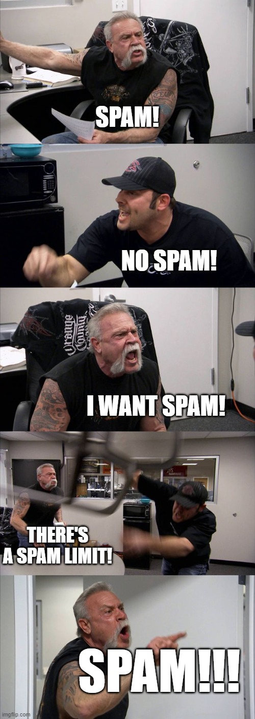 just some spam, that's all. not related to anything | SPAM! NO SPAM! I WANT SPAM! THERE'S A SPAM LIMIT! SPAM!!! | image tagged in memes,american chopper argument | made w/ Imgflip meme maker