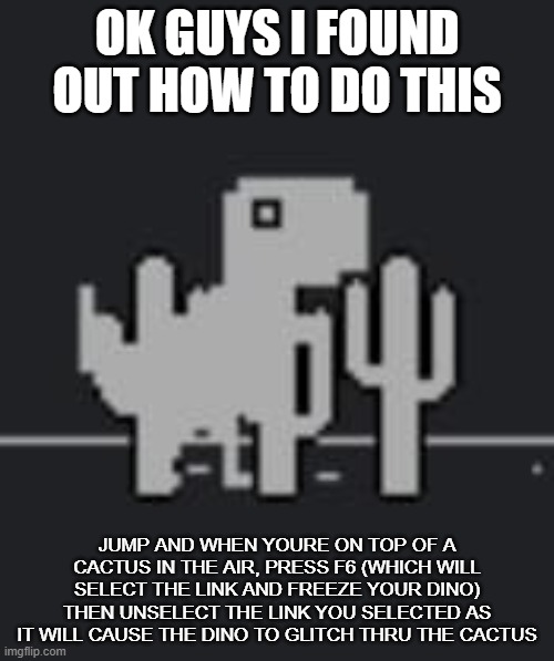 OK GUYS I FOUND OUT HOW TO DO THIS; JUMP AND WHEN YOURE ON TOP OF A CACTUS IN THE AIR, PRESS F6 (WHICH WILL SELECT THE LINK AND FREEZE YOUR DINO) THEN UNSELECT THE LINK YOU SELECTED AS IT WILL CAUSE THE DINO TO GLITCH THRU THE CACTUS | made w/ Imgflip meme maker