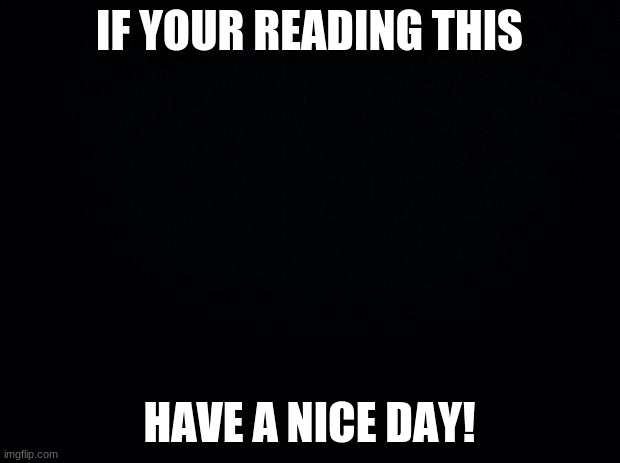 Black background | IF YOUR READING THIS; HAVE A NICE DAY! | image tagged in black background | made w/ Imgflip meme maker