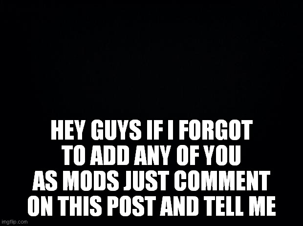 Black background | HEY GUYS IF I FORGOT TO ADD ANY OF YOU AS MODS JUST COMMENT ON THIS POST AND TELL ME | image tagged in black background | made w/ Imgflip meme maker