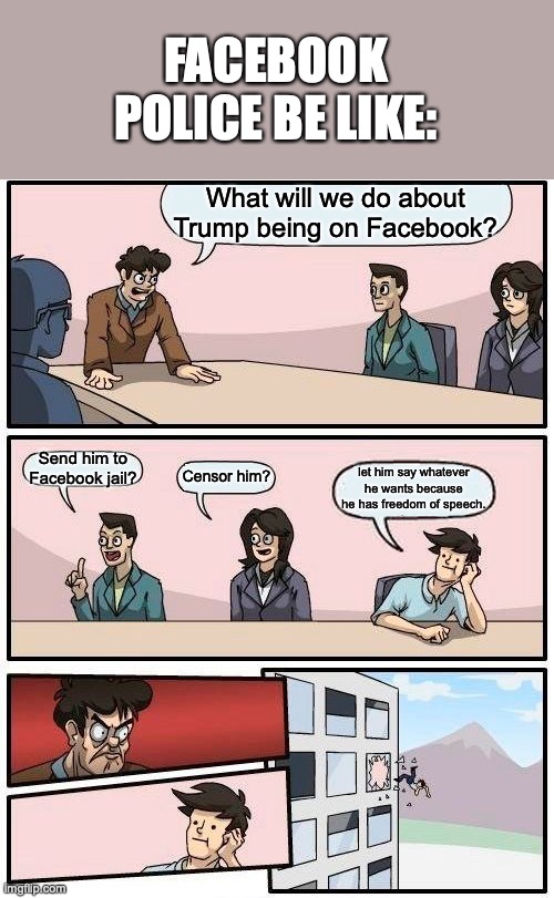 Facebook popo! | FACEBOOK POLICE BE LIKE:; What will we do about Trump being on Facebook? Send him to Facebook jail? Censor him? let him say whatever he wants because he has freedom of speech. | image tagged in memes,boardroom meeting suggestion | made w/ Imgflip meme maker