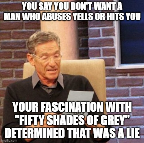 Maury Lie Detector |  YOU SAY YOU DON'T WANT A MAN WHO ABUSES YELLS OR HITS YOU; YOUR FASCINATION WITH "FIFTY SHADES OF GREY" DETERMINED THAT WAS A LIE | image tagged in memes,maury lie detector,fifty shades of grey,bitches,why you always lying | made w/ Imgflip meme maker