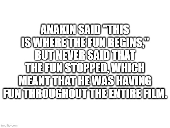 Blank White Template | ANAKIN SAID "THIS IS WHERE THE FUN BEGINS," BUT NEVER SAID THAT THE FUN STOPPED, WHICH MEANT THAT HE WAS HAVING FUN THROUGHOUT THE ENTIRE FILM. | image tagged in blank white template | made w/ Imgflip meme maker